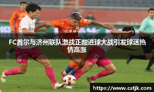 FC首尔与济州联队激战正酣进球大战引发球迷热情高涨